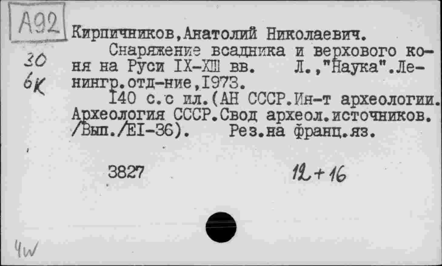 ﻿Кирпичников,Анатолий Николаевич.
Снаряжение всадника и верхового коня на Руси IX—ХШ вв. Л./Наука”.Ле-нингр.отд-ние,1973.
140 с.с ил.(АН СССР.Ин-т археологии. Археология СССР.Свод археол.источников. /Вып./Е1-36). Рез.на франц.яз.
3827
